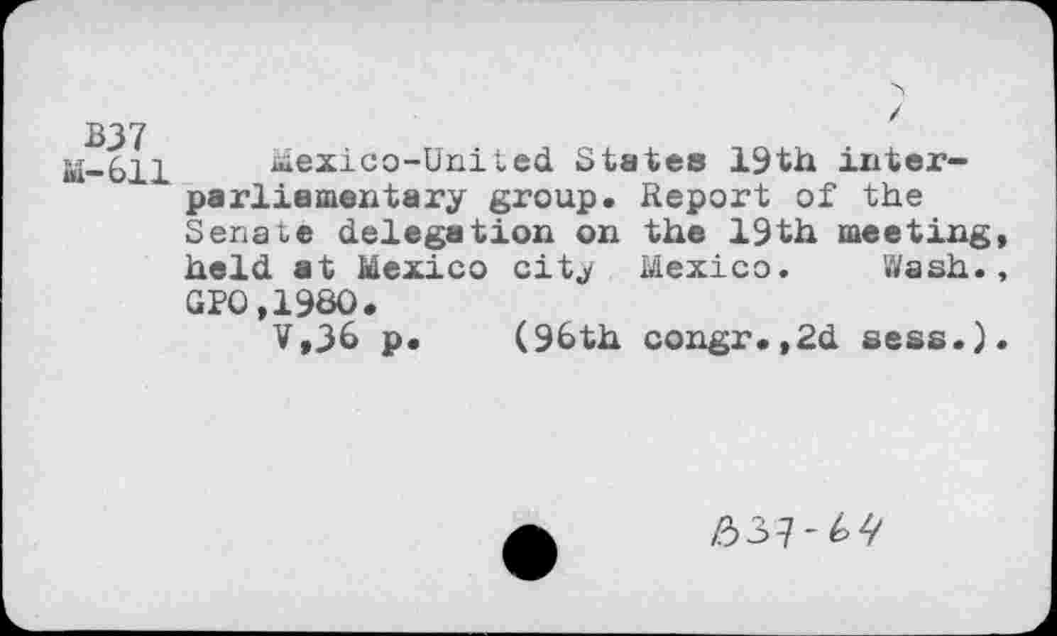 ﻿BJ7 M-611
Mexico-United States 19th interparliamentary group. Report of the Senate delegation on the 19th meeting held at Mexico city Mexico. Wash. GPO,198O.
V,J6 p. (96th congr.,2d sess.)